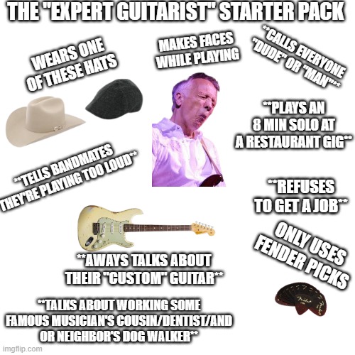 We all know someone like this.... | THE "EXPERT GUITARIST" STARTER PACK; MAKES FACES WHILE PLAYING; **CALLS EVERYONE "DUDE" OR "MAN"**; WEARS ONE OF THESE HATS; **PLAYS AN 8 MIN SOLO AT A RESTAURANT GIG**; **TELLS BANDMATES THEY'RE PLAYING TOO LOUD**; **REFUSES TO GET A JOB**; ONLY USES FENDER PICKS; **AWAYS TALKS ABOUT THEIR "CUSTOM" GUITAR**; **TALKS ABOUT WORKING SOME FAMOUS MUSICIAN'S COUSIN/DENTIST/AND OR NEIGHBOR'S DOG WALKER** | image tagged in memes,blank transparent square,music,guitar,band,rock and roll | made w/ Imgflip meme maker