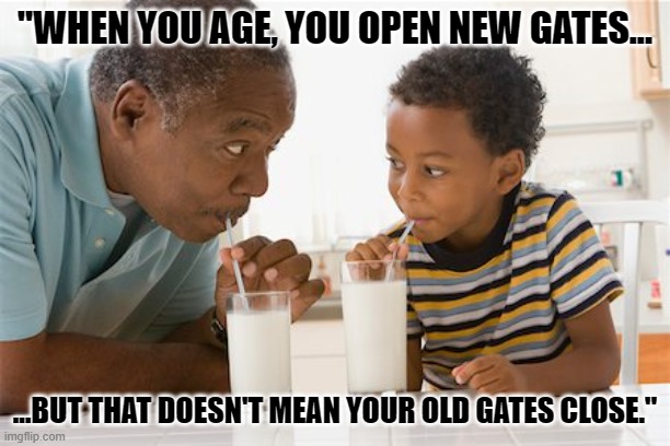 For those who have a problem with my age | "WHEN YOU AGE, YOU OPEN NEW GATES... ...BUT THAT DOESN'T MEAN YOUR OLD GATES CLOSE." | image tagged in life,inspirational quote,old people,40 is not even that old xd | made w/ Imgflip meme maker