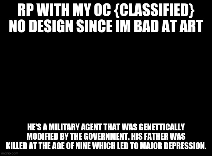 blank black |  RP WITH MY OC {CLASSIFIED}
NO DESIGN SINCE IM BAD AT ART; HE'S A MILITARY AGENT THAT WAS GENETTICALLY MODIFIED BY THE GOVERNMENT. HIS FATHER WAS KILLED AT THE AGE OF NINE WHICH LED TO MAJOR DEPRESSION. | image tagged in blank black | made w/ Imgflip meme maker
