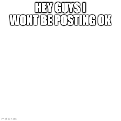 Announcement | HEY GUYS I WONT BE POSTING OK | image tagged in memes,blank transparent square | made w/ Imgflip meme maker