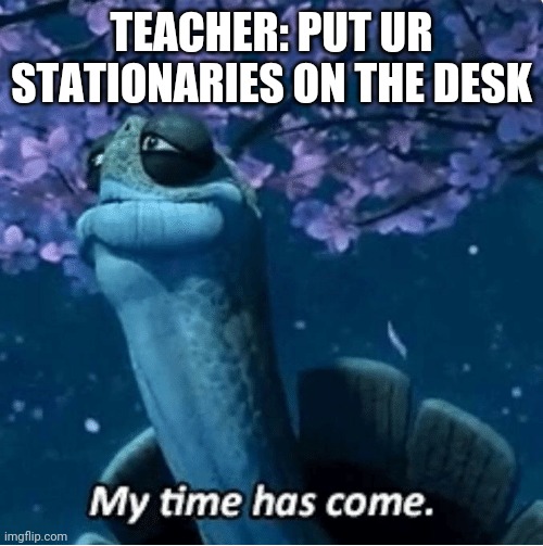 My Time Has Come | TEACHER: PUT UR STATIONARIES ON THE DESK | image tagged in my time has come | made w/ Imgflip meme maker