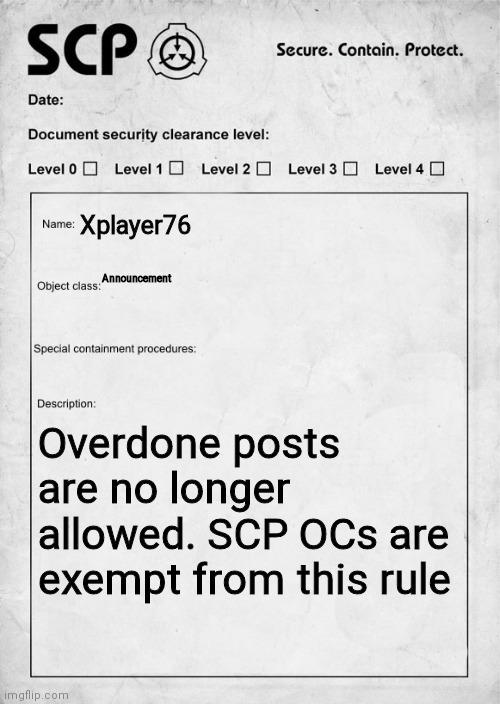 SCP document | Xplayer76; Announcement; Overdone posts are no longer allowed. SCP OCs are exempt from this rule | image tagged in scp document | made w/ Imgflip meme maker