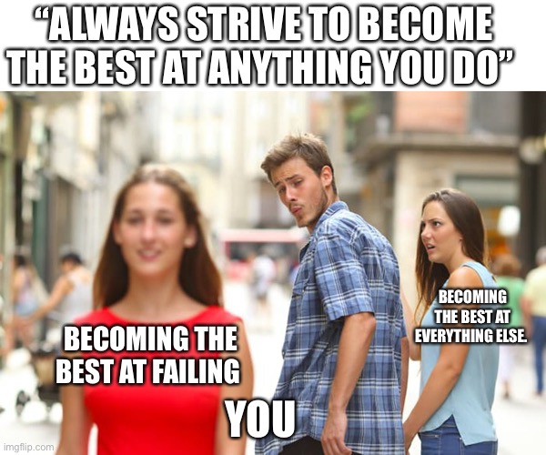 Distracted Boyfriend Meme | “ALWAYS STRIVE TO BECOME THE BEST AT ANYTHING YOU DO”; BECOMING THE BEST AT EVERYTHING ELSE. BECOMING THE BEST AT FAILING; YOU | image tagged in memes,distracted boyfriend | made w/ Imgflip meme maker