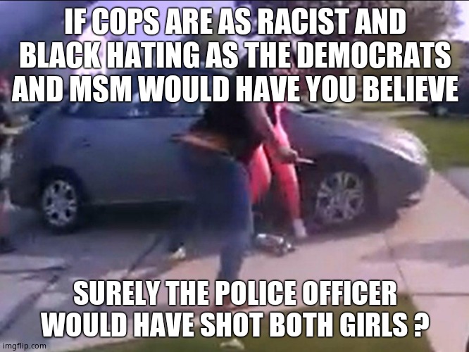 Justified takedown | IF COPS ARE AS RACIST AND BLACK HATING AS THE DEMOCRATS AND MSM WOULD HAVE YOU BELIEVE; SURELY THE POLICE OFFICER WOULD HAVE SHOT BOTH GIRLS ? | image tagged in memes,ohio,shooting,knife,cops,political meme | made w/ Imgflip meme maker
