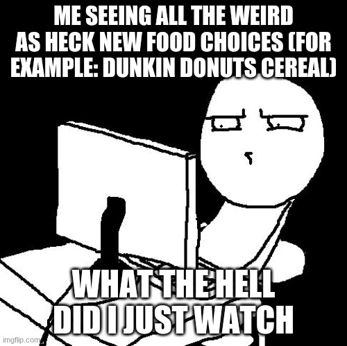 What the hell | ME SEEING ALL THE WEIRD AS HECK NEW FOOD CHOICES (FOR EXAMPLE: DUNKIN DONUTS CEREAL); WHAT THE HELL DID I JUST WATCH | image tagged in what the hell did i just watch | made w/ Imgflip meme maker