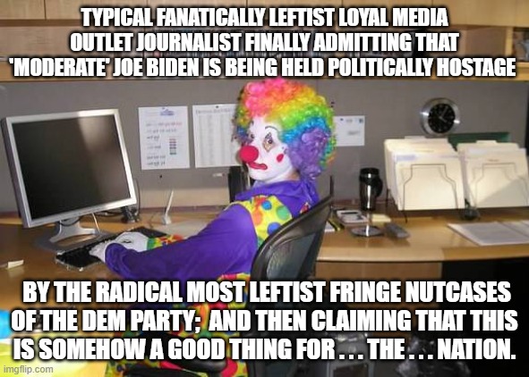 Yep, some leftist media sources are finally admitting the truth about 'moderate' Biden. | TYPICAL FANATICALLY LEFTIST LOYAL MEDIA OUTLET JOURNALIST FINALLY ADMITTING THAT 'MODERATE' JOE BIDEN IS BEING HELD POLITICALLY HOSTAGE; BY THE RADICAL MOST LEFTIST FRINGE NUTCASES OF THE DEM PARTY;  AND THEN CLAIMING THAT THIS IS SOMEHOW A GOOD THING FOR . . . THE . . . NATION. | image tagged in clown computer | made w/ Imgflip meme maker