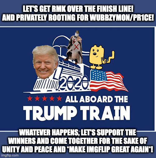 Get on the trump train to peace, unity and a better imgflip! | LET'S GET RMK OVER THE FINISH LINE!
AND PRIVATELY ROOTING FOR WUBBZYMON/PR1CE! WHATEVER HAPPENS, LET'S SUPPORT THE WINNERS AND COME TOGETHER FOR THE SAKE OF UNITY AND PEACE AND *MAKE IMGFLIP GREAT AGAIN*! | made w/ Imgflip meme maker