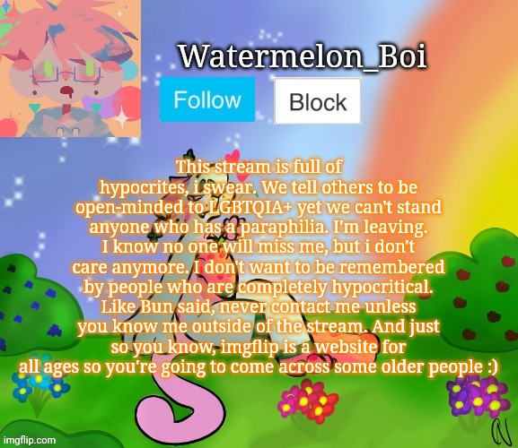 Nemo's template 2 | This stream is full of hypocrites, i swear. We tell others to be open-minded to LGBTQIA+ yet we can't stand anyone who has a paraphilia. I'm leaving. I know no one will miss me, but i don't care anymore. I don't want to be remembered by people who are completely hypocritical. Like Bun said, never contact me unless you know me outside of the stream. And just so you know, imgflip is a website for all ages so you're going to come across some older people :) | image tagged in nemo's template 2 | made w/ Imgflip meme maker