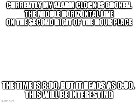 idk how it got like this | CURRENTLY MY ALARM CLOCK IS BROKEN.
THE MIDDLE HORIZONTAL LINE ON THE SECOND DIGIT OF THE HOUR PLACE; THE TIME IS 8:00, BUT IT READS AS 0:00. 
THIS WILL BE INTERESTING | image tagged in blank white template | made w/ Imgflip meme maker