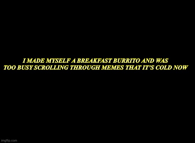 blank black | I MADE MYSELF A BREAKFAST BURRITO AND WAS TOO BUSY SCROLLING THROUGH MEMES THAT IT’S COLD NOW | image tagged in blank black | made w/ Imgflip meme maker