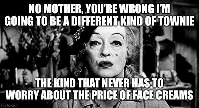 #localgirl #townie #rebel #daughters | NO MOTHER, YOU’RE WRONG I’M GOING TO BE A DIFFERENT KIND OF TOWNIE; THE KIND THAT NEVER HAS TO WORRY ABOUT THE PRICE OF FACE CREAMS | image tagged in funny | made w/ Imgflip meme maker
