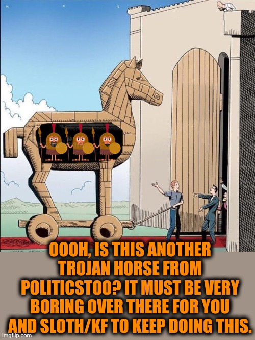 Trojan Horse | OOOH, IS THIS ANOTHER TROJAN HORSE FROM POLITICSTOO? IT MUST BE VERY BORING OVER THERE FOR YOU AND SLOTH/KF TO KEEP DOING THIS. | image tagged in trojan horse | made w/ Imgflip meme maker