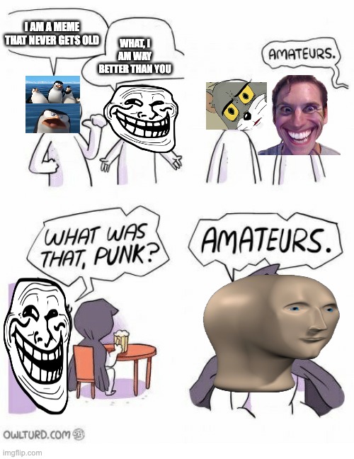Amateurs | I AM A MEME THAT NEVER GETS OLD; WHAT, I AM WAY BETTER THAN YOU | image tagged in amateurs | made w/ Imgflip meme maker