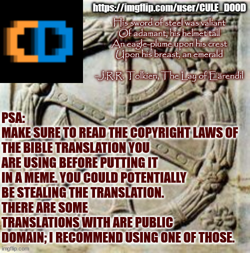 Yes, this is a real issue. | PSA:
MAKE SURE TO READ THE COPYRIGHT LAWS OF THE BIBLE TRANSLATION YOU ARE USING BEFORE PUTTING IT IN A MEME. YOU COULD POTENTIALLY BE STEALING THE TRANSLATION. 
THERE ARE SOME TRANSLATIONS WITH ARE PUBLIC DOMAIN; I RECOMMEND USING ONE OF THOSE. https://imgflip.com/user/CULE_DOOD; His sword of steel was valiant
Of adamant, his helmet tall
An eagle-plume upon his crest
Upon his breast, an emerald
 
-J.R.R. Tolkien, The Lay of Eärendil | image tagged in bible,christian,xr,christ,jesus | made w/ Imgflip meme maker
