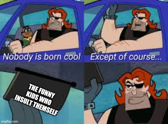 nobody is born cool except of course... | THE FUNNY KIDS WHO INSULT THEMSELF | image tagged in nobody is born cool except of course | made w/ Imgflip meme maker