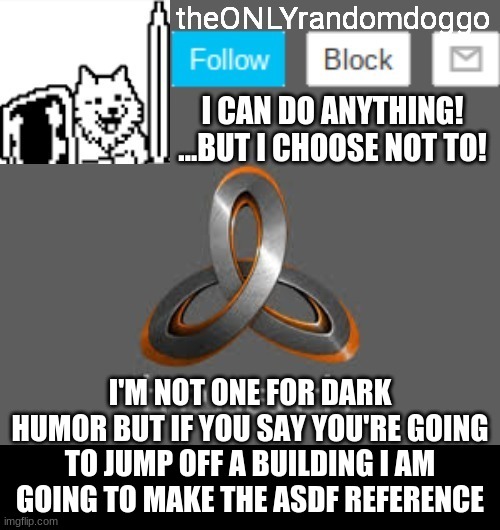 XD first post of the day | I'M NOT ONE FOR DARK HUMOR BUT IF YOU SAY YOU'RE GOING TO JUMP OFF A BUILDING I AM GOING TO MAKE THE ASDF REFERENCE | image tagged in theonlyrandomdoggo's announcement updated | made w/ Imgflip meme maker