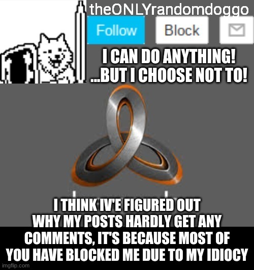 theONLYrandomdoggo's announcement updated | I THINK IV'E FIGURED OUT WHY MY POSTS HARDLY GET ANY COMMENTS, IT'S BECAUSE MOST OF YOU HAVE BLOCKED ME DUE TO MY IDIOCY | image tagged in theonlyrandomdoggo's announcement updated | made w/ Imgflip meme maker