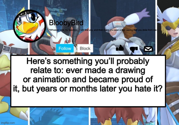 Happens most of the time. | Here’s something you’ll probably relate to: ever made a drawing or animation and became proud of it, but years or months later you hate it? | image tagged in bloo s better announcement hawkmon version | made w/ Imgflip meme maker