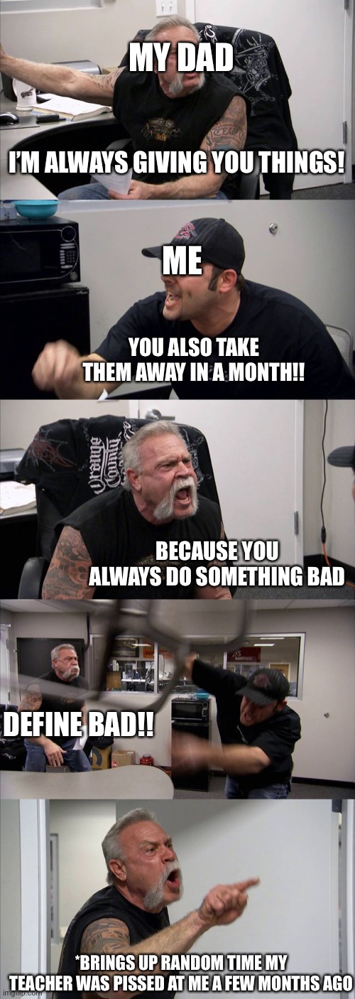 Whenever I bring up the fact he was supposed to tell me the password to my new steam account on my birthday | MY DAD; I’M ALWAYS GIVING YOU THINGS! ME; YOU ALSO TAKE THEM AWAY IN A MONTH!! BECAUSE YOU ALWAYS DO SOMETHING BAD; DEFINE BAD!! *BRINGS UP RANDOM TIME MY TEACHER WAS PISSED AT ME A FEW MONTHS AGO | image tagged in memes,american chopper argument | made w/ Imgflip meme maker