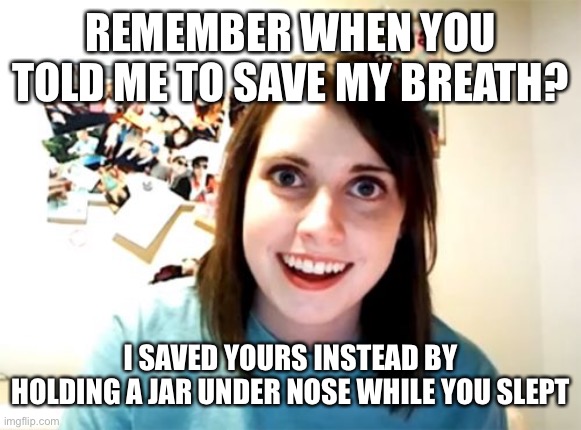 Overly Attached Girlfriend | REMEMBER WHEN YOU TOLD ME TO SAVE MY BREATH? I SAVED YOURS INSTEAD BY HOLDING A JAR UNDER NOSE WHILE YOU SLEPT | image tagged in memes,overly attached girlfriend | made w/ Imgflip meme maker