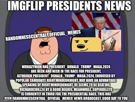 Imgflip presidents news Broadcast 1 | IMGFLIP PRESIDENTS NEWS; RANDOMNESSCENTRAL_OFFICIAL_MEMES; WUBBZYMOM AND PRESIDENT_DONALD_TRUMP_MAGA.2024 ARE NECK AND NECK IN THE RACE FOR PRESIDENT, ALTHOUGH PRESIDENT_DONALD_TRUMP_MAGA.2024, ENDORSED BY POPULAR CANDIDATE RIGHTMINDEDKNIGHT, MAY HAVE AN ADVANTAGE. SPEAKING OF RIGHTMINDEDKNIGHT, HE SEEMS TO BE BEATING RICHARDCHILL24 BY A GOOD DEGREE. MEANWHILE, SUPERDELETO IS CURRENTLY IN THIRD FOR THE PRESIDENTIAL RACE. THIS HAS BEEN RANDOMNESSCENTRAL_OFFICIAL_MEMES’ NEWS BROADCAST. GOOD DAY TO YOU | image tagged in memes,peter griffin news | made w/ Imgflip meme maker