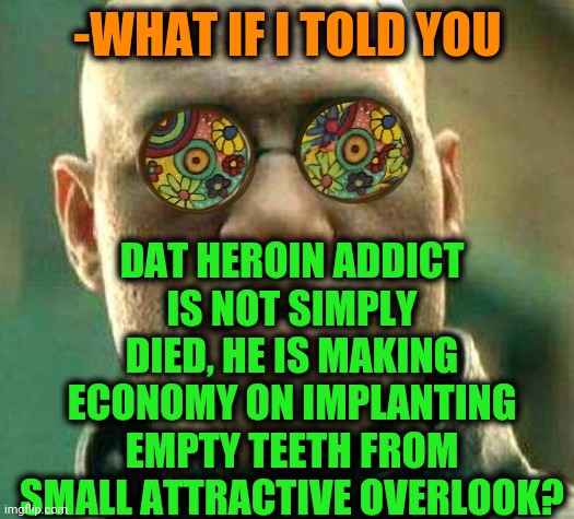 -Easy for solve. | -WHAT IF I TOLD YOU; DAT HEROIN ADDICT IS NOT SIMPLY DIED, HE IS MAKING ECONOMY ON IMPLANTING EMPTY TEETH FROM SMALL ATTRACTIVE OVERLOOK? | image tagged in acid kicks in morpheus,heroin,no teeth,old economy steve,what if i told you,matrix morpheus | made w/ Imgflip meme maker