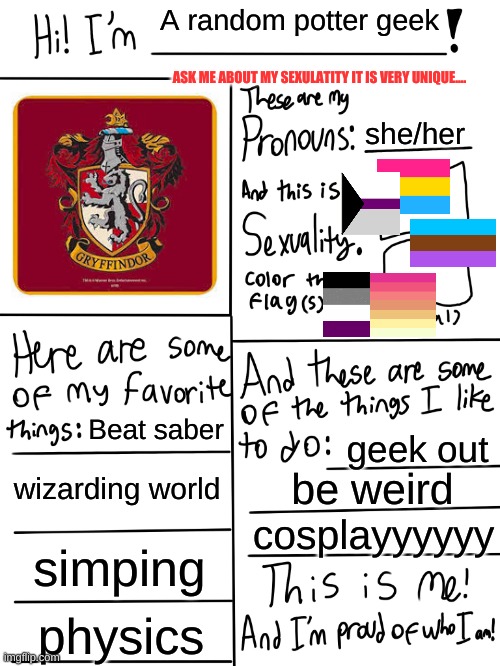 If you have questions about the flags i will gladly explain..... | A random potter geek; ASK ME ABOUT MY SEXULATITY IT IS VERY UNIQUE.... she/her; Beat saber; geek out; wizarding world; be weird; cosplayyyyyy; simping; physics | image tagged in lgbtq stream account profile | made w/ Imgflip meme maker