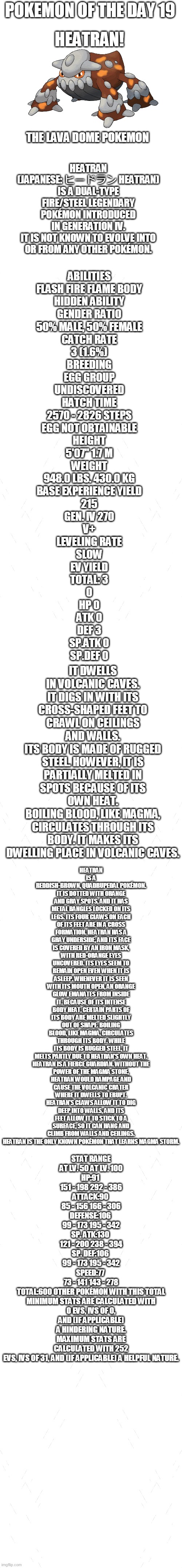 pokemon of the day 19 | POKEMON OF THE DAY 19; HEATRAN! HEATRAN (JAPANESE: ヒードラン HEATRAN) IS A DUAL-TYPE FIRE/STEEL LEGENDARY POKÉMON INTRODUCED IN GENERATION IV.

IT IS NOT KNOWN TO EVOLVE INTO OR FROM ANY OTHER POKÉMON. THE LAVA DOME POKEMON; ABILITIES
FLASH FIRE	FLAME BODY
HIDDEN ABILITY
GENDER RATIO
50% MALE, 50% FEMALE
CATCH RATE
3 (1.6%)
BREEDING
EGG GROUP
UNDISCOVERED
HATCH TIME
2570 - 2826 STEPS
EGG NOT OBTAINABLE
HEIGHT
5'07"	1.7 M
WEIGHT
948.0 LBS.	430.0 KG
BASE EXPERIENCE YIELD
215
GEN. IV	270
V+
LEVELING RATE
SLOW
EV YIELD
TOTAL: 3
0
HP	0
ATK	0
DEF	3
SP.ATK	0
SP.DEF	0; IT DWELLS IN VOLCANIC CAVES. IT DIGS IN WITH ITS CROSS-SHAPED FEET TO CRAWL ON CEILINGS AND WALLS.
ITS BODY IS MADE OF RUGGED STEEL. HOWEVER, IT IS PARTIALLY MELTED IN SPOTS BECAUSE OF ITS OWN HEAT.
BOILING BLOOD, LIKE MAGMA, CIRCULATES THROUGH ITS BODY. IT MAKES ITS DWELLING PLACE IN VOLCANIC CAVES. HEATRAN IS A REDDISH-BROWN, QUADRUPEDAL POKÉMON. IT IS DOTTED WITH ORANGE AND GRAY SPOTS, AND IT HAS METAL BANGLES LOCKED ON ITS LEGS. ITS FOUR CLAWS ON EACH OF ITS FEET ARE IN A CROSS FORMATION. HEATRAN HAS A GRAY UNDERSIDE, AND ITS FACE IS COVERED BY AN IRON MASK, WITH RED-ORANGE EYES UNCOVERED. ITS EYES SEEM TO REMAIN OPEN EVEN WHEN IT IS ASLEEP. WHENEVER IT IS SEEN WITH ITS MOUTH OPEN, AN ORANGE GLOW EMANATES FROM INSIDE IT. BECAUSE OF ITS INTENSE BODY HEAT, CERTAIN PARTS OF ITS BODY ARE MELTED SLIGHTLY OUT OF SHAPE. BOILING BLOOD, LIKE MAGMA, CIRCULATES THROUGH ITS BODY. WHILE ITS BODY IS RUGGED STEEL, IT MELTS PARTLY DUE TO HEATRAN'S OWN HEAT.

HEATRAN IS A FIERCE GUARDIAN. WITHOUT THE POWER OF THE MAGMA STONE, HEATRAN WOULD RAMPAGE AND CAUSE THE VOLCANIC CRATER WHERE IT DWELLS TO ERUPT. HEATRAN'S CLAWS ALLOW IT TO DIG DEEP INTO WALLS, AND ITS FEET ALLOW IT TO STICK TO A SURFACE, SO IT CAN HANG AND CLIMB FROM WALLS AND CEILINGS. HEATRAN IS THE ONLY KNOWN POKÉMON THAT LEARNS MAGMA STORM. STAT	RANGE
AT LV. 50	AT LV. 100
HP:91	
151 - 198	292 - 386
ATTACK:90	
85 - 156	166 - 306
DEFENSE:106	
99 - 173	195 - 342
SP. ATK:130	
121 - 200	238 - 394
SP. DEF:106	
99 - 173	195 - 342
SPEED:77	
73 - 141	143 - 278
TOTAL:600	OTHER POKÉMON WITH THIS TOTAL
MINIMUM STATS ARE CALCULATED WITH 0 EVS, IVS OF 0, AND (IF APPLICABLE) A HINDERING NATURE.
MAXIMUM STATS ARE CALCULATED WITH 252 EVS, IVS OF 31, AND (IF APPLICABLE) A HELPFUL NATURE. | image tagged in blank white template,pokemon | made w/ Imgflip meme maker