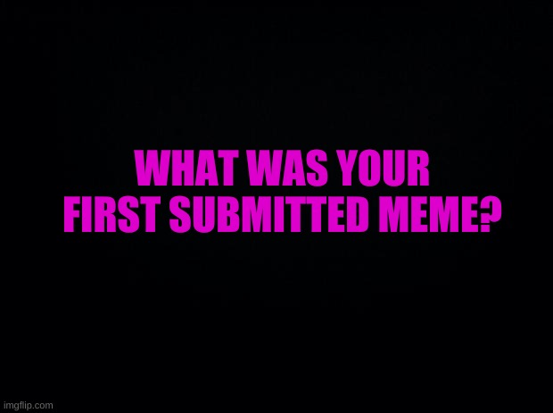 SHOW ME | WHAT WAS YOUR FIRST SUBMITTED MEME? | image tagged in show me | made w/ Imgflip meme maker