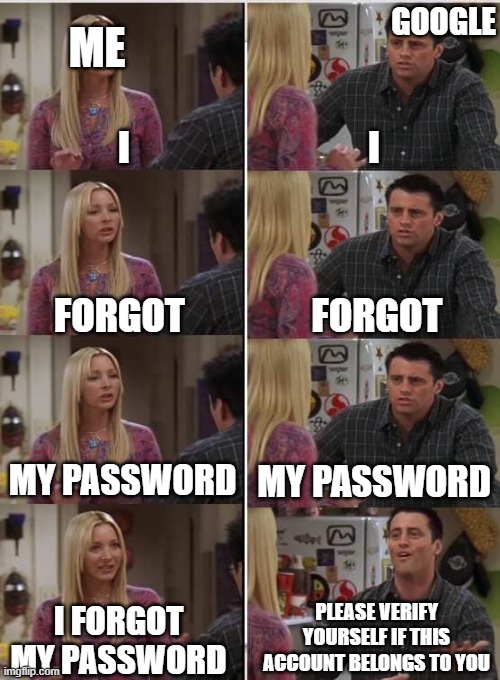 when you try to enter your old account but forgot the password | GOOGLE; ME; I; I; FORGOT; FORGOT; MY PASSWORD; MY PASSWORD; PLEASE VERIFY YOURSELF IF THIS ACCOUNT BELONGS TO YOU; I FORGOT MY PASSWORD | image tagged in phoebe joey | made w/ Imgflip meme maker