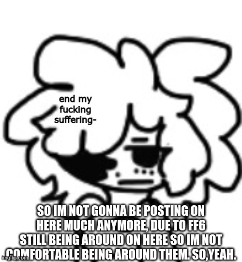 mina end my suffering | SO IM NOT GONNA BE POSTING ON HERE MUCH ANYMORE, DUE TO FF6 STILL BEING AROUND ON HERE SO IM NOT COMFORTABLE BEING AROUND THEM. SO,YEAH. | image tagged in mina end my suffering | made w/ Imgflip meme maker