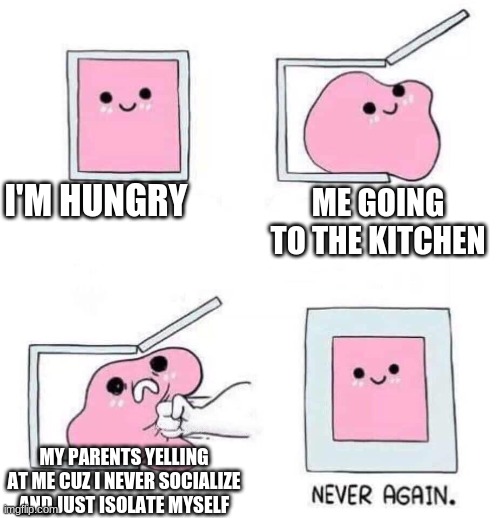 Never again | I'M HUNGRY; ME GOING TO THE KITCHEN; MY PARENTS YELLING AT ME CUZ I NEVER SOCIALIZE AND JUST ISOLATE MYSELF | image tagged in never again | made w/ Imgflip meme maker