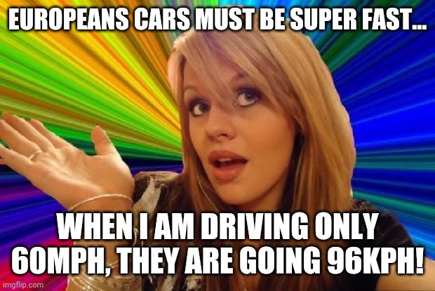Speed, its relative... | EUROPEANS CARS MUST BE SUPER FAST... WHEN I AM DRIVING ONLY 60MPH, THEY ARE GOING 96KPH! | image tagged in stupid girl meme,race,cars | made w/ Imgflip meme maker