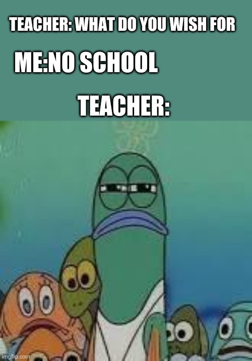 Mad fish | TEACHER: WHAT DO YOU WISH FOR; ME:NO SCHOOL; TEACHER: | image tagged in mad fish | made w/ Imgflip meme maker