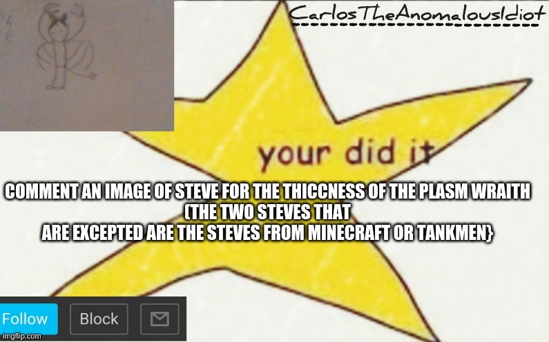 CarlosTheAnomalousIdiot's announcement template | COMMENT AN IMAGE OF STEVE FOR THE THICCNESS OF THE PLASM WRAITH
(THE TWO STEVES THAT ARE EXCEPTED ARE THE STEVES FROM MINECRAFT OR TANKMEN} | image tagged in carlostheanomalousidiot's announcement template | made w/ Imgflip meme maker