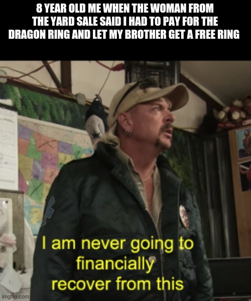 Joe Exotic Financially Recover | 8 YEAR OLD ME WHEN THE WOMAN FROM THE YARD SALE SAID I HAD TO PAY FOR THE DRAGON RING AND LET MY BROTHER GET A FREE RING | image tagged in joe exotic financially recover | made w/ Imgflip meme maker