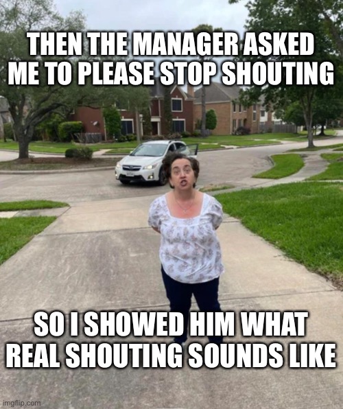 THEN THE MANAGER ASKED ME TO PLEASE STOP SHOUTING; SO I SHOWED HIM WHAT REAL SHOUTING SOUNDS LIKE | made w/ Imgflip meme maker