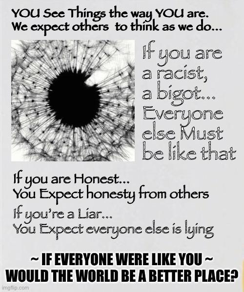 Who Are You?  What Do You See? | YOU See Things the way YOU are.

We expect others  to think as we do... If you are 
a racist, 
a bigot...
Everyone 
else Must 
be like that; If you are Honest...
You Expect honesty from others; If you’re a Liar...
You Expect everyone else is lying; ~ IF EVERYONE WERE LIKE YOU ~
WOULD THE WORLD BE A BETTER PLACE? | image tagged in be authentic,get yourself right,be the best you,what flows from you,positive energy or negative,chaos or peace | made w/ Imgflip meme maker