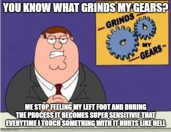 even If I move an inch it'll hurt. so I have to stay immobile. | YOU KNOW WHAT GRINDS MY GEARS? ME STOP FEELING MY LEFT FOOT AND DURING THE PROCESS IT BECOMES SUPER SENSITIVIE THAT EVERYTIME I TOUCH SOMETHING WITH IT HURTS LIKE HELL | image tagged in you know what grinds my gears | made w/ Imgflip meme maker