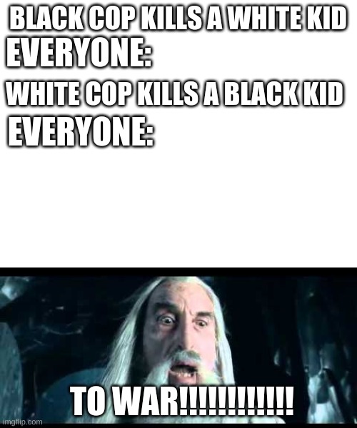 BLACK COP KILLS A WHITE KID; EVERYONE:; WHITE COP KILLS A BLACK KID; EVERYONE:; TO WAR!!!!!!!!!!!! | image tagged in blank white template,saruman to war | made w/ Imgflip meme maker