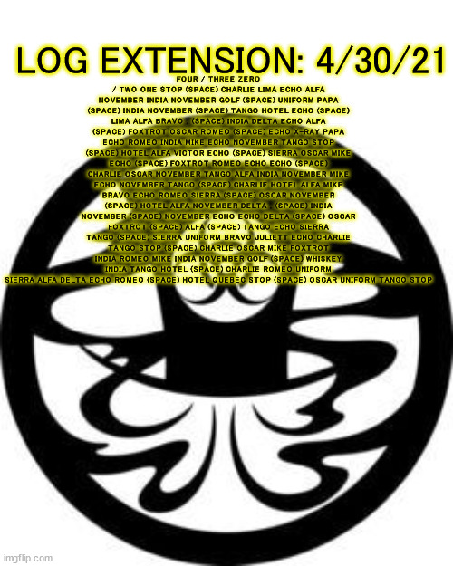 Lap Addenum 01: 4/30/21, 11:43 AM CT. Location: █████, ████████ | LOG EXTENSION: 4/30/21; FOUR / THREE ZERO / TWO ONE STOP (SPACE) CHARLIE LIMA ECHO ALFA NOVEMBER INDIA NOVEMBER GOLF (SPACE) UNIFORM PAPA (SPACE) INDIA NOVEMBER (SPACE) TANGO HOTEL ECHO (SPACE) LIMA ALFA BRAVO , (SPACE) INDIA DELTA ECHO ALFA (SPACE) FOXTROT OSCAR ROMEO (SPACE) ECHO X-RAY PAPA ECHO ROMEO INDIA MIKE ECHO NOVEMBER TANGO STOP (SPACE) HOTEL ALFA VICTOR ECHO (SPACE) SIERRA OSCAR MIKE ECHO (SPACE) FOXTROT ROMEO ECHO ECHO (SPACE) CHARLIE OSCAR NOVEMBER TANGO ALFA INDIA NOVEMBER MIKE ECHO NOVEMBER TANGO (SPACE) CHARLIE HOTEL ALFA MIKE BRAVO ECHO ROMEO SIERRA (SPACE) OSCAR NOVEMBER (SPACE) HOTEL ALFA NOVEMBER DELTA , (SPACE) INDIA NOVEMBER (SPACE) NOVEMBER ECHO ECHO DELTA (SPACE) OSCAR FOXTROT (SPACE) ALFA (SPACE) TANGO ECHO SIERRA TANGO (SPACE) SIERRA UNIFORM BRAVO JULIETT ECHO CHARLIE TANGO STOP (SPACE) CHARLIE OSCAR MIKE FOXTROT INDIA ROMEO MIKE INDIA NOVEMBER GOLF (SPACE) WHISKEY INDIA TANGO HOTEL (SPACE) CHARLIE ROMEO UNIFORM SIERRA ALFA DELTA ECHO ROMEO (SPACE) HOTEL QUEBEC STOP (SPACE) OSCAR UNIFORM TANGO STOP | image tagged in ae | made w/ Imgflip meme maker