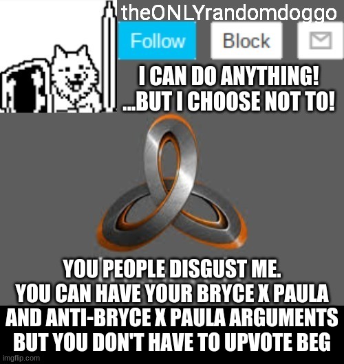 theONLYrandomdoggo's announcement updated | YOU PEOPLE DISGUST ME. YOU CAN HAVE YOUR BRYCE X PAULA AND ANTI-BRYCE X PAULA ARGUMENTS BUT YOU DON'T HAVE TO UPVOTE BEG | image tagged in theonlyrandomdoggo's announcement updated | made w/ Imgflip meme maker