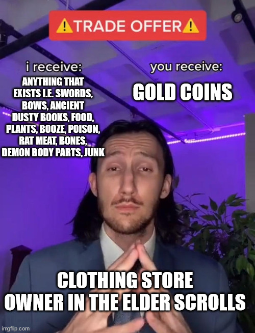 Woa what kinda business is this brother fronting? o.o | GOLD COINS; ANYTHING THAT EXISTS I.E. SWORDS, BOWS, ANCIENT DUSTY BOOKS, FOOD, PLANTS, BOOZE, POISON, RAT MEAT, BONES, DEMON BODY PARTS, JUNK; CLOTHING STORE OWNER IN THE ELDER SCROLLS | image tagged in trade offer,elder scrolls,skyrim,video games,store | made w/ Imgflip meme maker