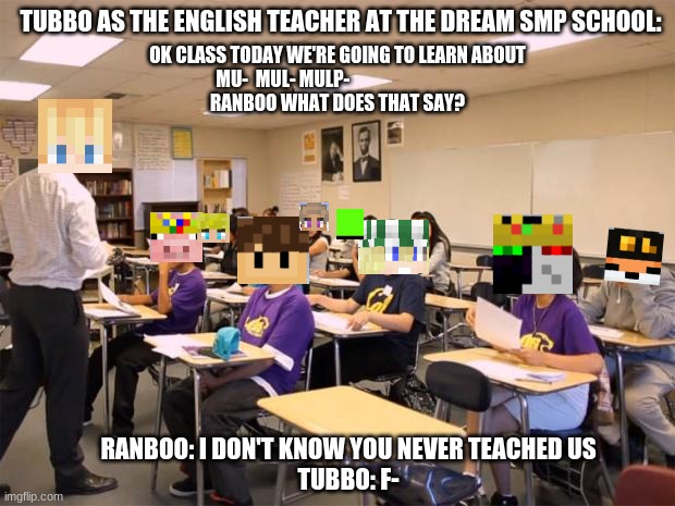 POV: Tubbo is your English teacher | TUBBO AS THE ENGLISH TEACHER AT THE DREAM SMP SCHOOL:; OK CLASS TODAY WE'RE GOING TO LEARN ABOUT
MU-  MUL- MULP-                              
RANBOO WHAT DOES THAT SAY? RANBOO: I DON'T KNOW YOU NEVER TEACHED US
TUBBO: F- | image tagged in classroom | made w/ Imgflip meme maker