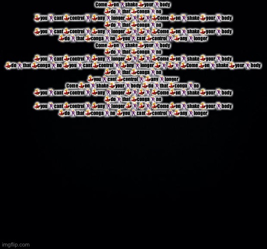 Black background | Come💃on🕺shake💃your🕺body 💃do🕺that💃conga🕺no 💃you🕺cant💃control🕺💃any🕺longer💃🕺💃🕺💃Come💃on🕺shake💃your🕺body 💃do🕺that💃conga🕺no 💃you🕺cant💃control🕺💃any🕺longer💃🕺💃🕺💃Come💃on🕺shake💃your🕺body 💃do🕺that💃conga🕺no 💃you🕺cant💃control🕺💃any🕺longer Come💃on🕺shake💃your🕺body 💃do🕺that💃conga🕺no 💃you🕺cant💃control🕺💃any🕺longer💃🕺💃🕺💃Come💃on🕺shake💃your🕺body 💃do🕺that💃conga🕺no 💃you🕺cant💃control🕺💃any🕺longer💃🕺💃🕺💃Come💃on🕺shake💃your🕺body 💃do🕺that💃conga🕺no 💃you🕺cant💃control🕺💃any🕺longer Come💃on🕺shake💃your🕺body 💃do🕺that💃conga🕺no 💃you🕺cant💃control🕺💃any🕺longer💃🕺💃🕺💃Come💃on🕺shake💃your🕺body 💃do🕺that💃conga🕺no 💃you🕺cant💃control🕺💃any🕺longer💃🕺💃🕺💃Come💃on🕺shake💃your🕺body 💃do🕺that💃conga🕺no 💃you🕺cant💃control🕺💃any🕺longer | image tagged in black background | made w/ Imgflip meme maker