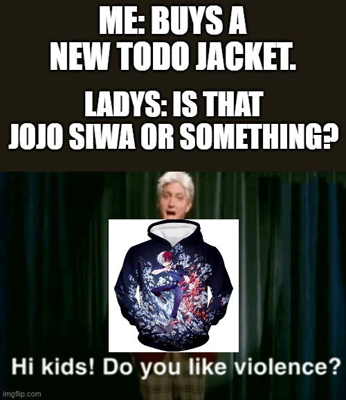 hi kids do you like violence | ME: BUYS A NEW TODO JACKET. LADYS: IS THAT JOJO SIWA OR SOMETHING? | image tagged in hi kids do you like violence | made w/ Imgflip meme maker