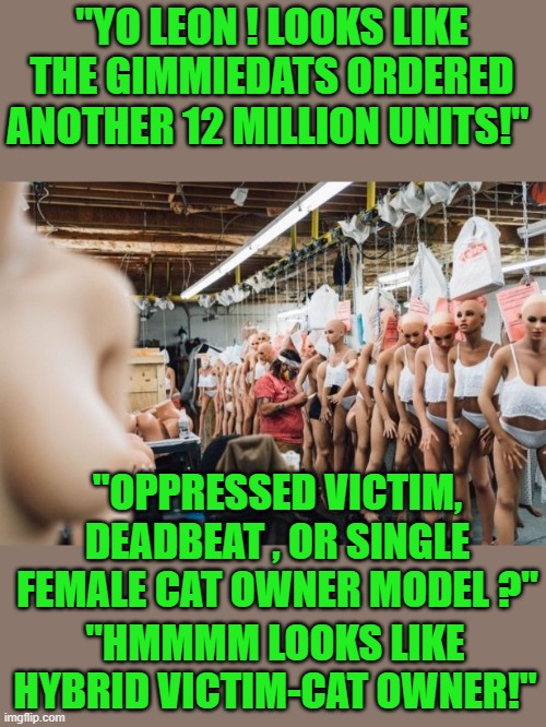 free your mind your ass will follow | "YO LEON ! LOOKS LIKE THE GIMMIEDATS ORDERED ANOTHER 12 MILLION UNITS!"; "OPPRESSED VICTIM, DEADBEAT , OR SINGLE FEMALE CAT OWNER MODEL ?"; "HMMMM LOOKS LIKE HYBRID VICTIM-CAT OWNER!" | image tagged in democrats,fascism | made w/ Imgflip meme maker