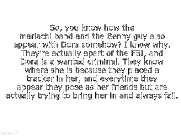 XD c o n s p i r a c y t h e o r y 1 0 0 | So, you know how the mariachi band and the Benny guy also appear with Dora somehow? I know why. They're actually apart of the FBI, and Dora is a wanted criminal. They know where she is because they placed a tracker in her, and everytime they appear they pose as her friends but are actually trying to bring her in and always fail. | image tagged in blank white template | made w/ Imgflip meme maker
