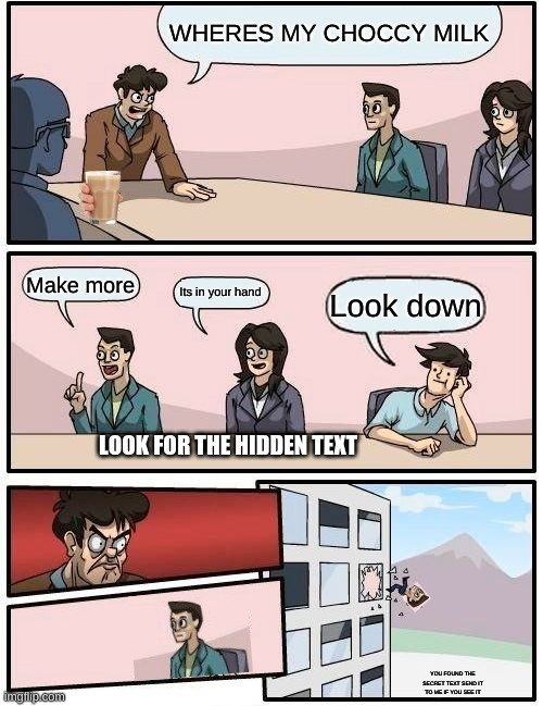 Boardroom Meeting Suggestion | WHERES MY CHOCCY MILK; Make more; Its in your hand; Look down; LOOK FOR THE HIDDEN TEXT; YOU FOUND THE SECRET TEXT SEND IT TO ME IF YOU SEE IT | image tagged in memes,boardroom meeting suggestion | made w/ Imgflip meme maker