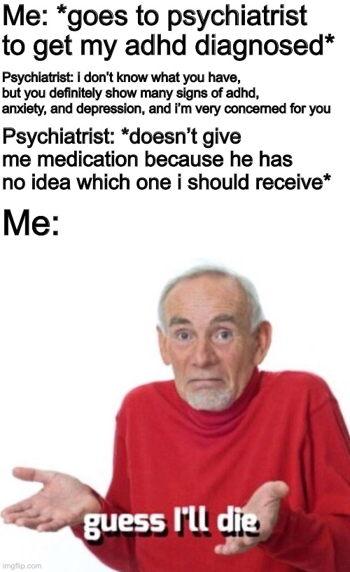 0-0 | Me: *goes to psychiatrist to get my adhd diagnosed*; Psychiatrist: i don’t know what you have, but you definitely show many signs of adhd, anxiety, and depression, and i’m very concerned for you; Psychiatrist: *doesn’t give me medication because he has no idea which one i should receive*; Me: | image tagged in guess i ll die,mental health,mental illness,adhd,depression,anxiety | made w/ Imgflip meme maker